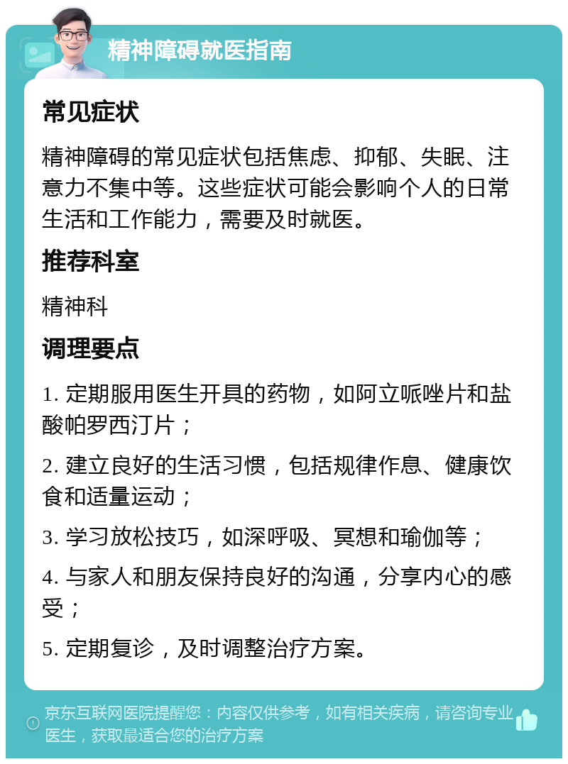 精神障碍就医指南 常见症状 精神障碍的常见症状包括焦虑、抑郁、失眠、注意力不集中等。这些症状可能会影响个人的日常生活和工作能力，需要及时就医。 推荐科室 精神科 调理要点 1. 定期服用医生开具的药物，如阿立哌唑片和盐酸帕罗西汀片； 2. 建立良好的生活习惯，包括规律作息、健康饮食和适量运动； 3. 学习放松技巧，如深呼吸、冥想和瑜伽等； 4. 与家人和朋友保持良好的沟通，分享内心的感受； 5. 定期复诊，及时调整治疗方案。