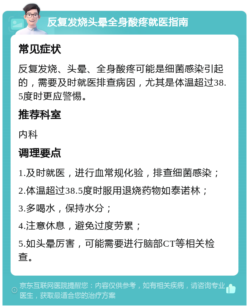 反复发烧头晕全身酸疼就医指南 常见症状 反复发烧、头晕、全身酸疼可能是细菌感染引起的，需要及时就医排查病因，尤其是体温超过38.5度时更应警惕。 推荐科室 内科 调理要点 1.及时就医，进行血常规化验，排查细菌感染； 2.体温超过38.5度时服用退烧药物如泰诺林； 3.多喝水，保持水分； 4.注意休息，避免过度劳累； 5.如头晕厉害，可能需要进行脑部CT等相关检查。