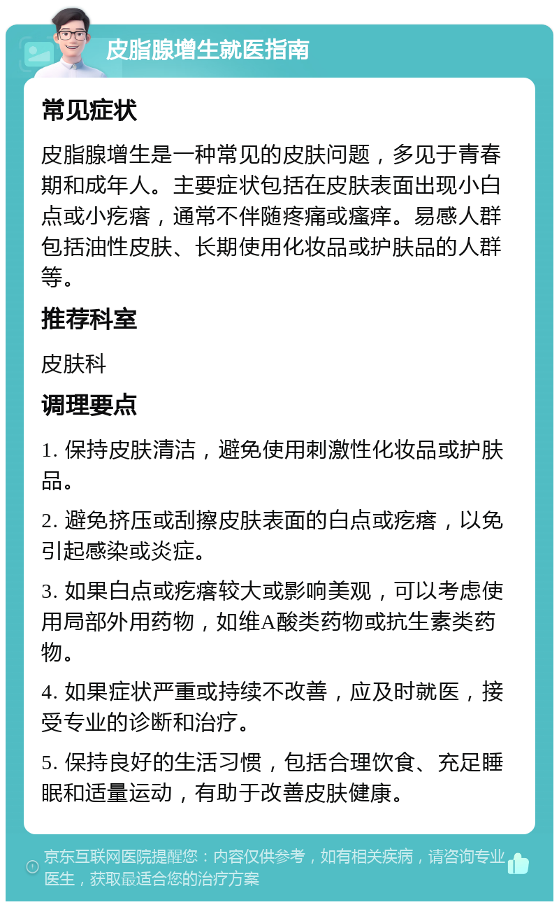 皮脂腺增生就医指南 常见症状 皮脂腺增生是一种常见的皮肤问题，多见于青春期和成年人。主要症状包括在皮肤表面出现小白点或小疙瘩，通常不伴随疼痛或瘙痒。易感人群包括油性皮肤、长期使用化妆品或护肤品的人群等。 推荐科室 皮肤科 调理要点 1. 保持皮肤清洁，避免使用刺激性化妆品或护肤品。 2. 避免挤压或刮擦皮肤表面的白点或疙瘩，以免引起感染或炎症。 3. 如果白点或疙瘩较大或影响美观，可以考虑使用局部外用药物，如维A酸类药物或抗生素类药物。 4. 如果症状严重或持续不改善，应及时就医，接受专业的诊断和治疗。 5. 保持良好的生活习惯，包括合理饮食、充足睡眠和适量运动，有助于改善皮肤健康。