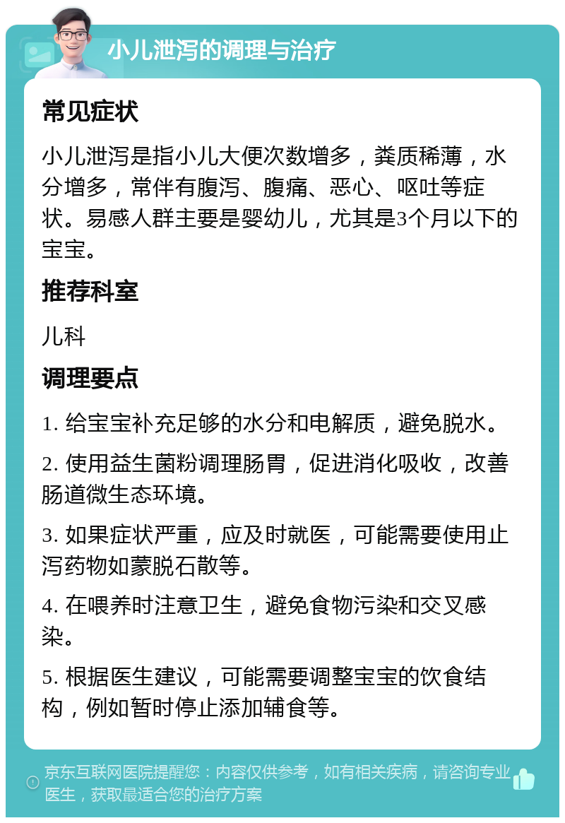 小儿泄泻的调理与治疗 常见症状 小儿泄泻是指小儿大便次数增多，粪质稀薄，水分增多，常伴有腹泻、腹痛、恶心、呕吐等症状。易感人群主要是婴幼儿，尤其是3个月以下的宝宝。 推荐科室 儿科 调理要点 1. 给宝宝补充足够的水分和电解质，避免脱水。 2. 使用益生菌粉调理肠胃，促进消化吸收，改善肠道微生态环境。 3. 如果症状严重，应及时就医，可能需要使用止泻药物如蒙脱石散等。 4. 在喂养时注意卫生，避免食物污染和交叉感染。 5. 根据医生建议，可能需要调整宝宝的饮食结构，例如暂时停止添加辅食等。