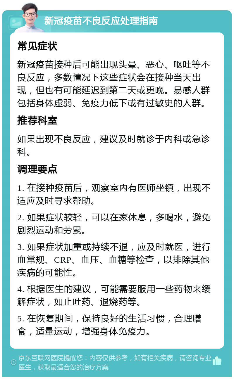 新冠疫苗不良反应处理指南 常见症状 新冠疫苗接种后可能出现头晕、恶心、呕吐等不良反应，多数情况下这些症状会在接种当天出现，但也有可能延迟到第二天或更晚。易感人群包括身体虚弱、免疫力低下或有过敏史的人群。 推荐科室 如果出现不良反应，建议及时就诊于内科或急诊科。 调理要点 1. 在接种疫苗后，观察室内有医师坐镇，出现不适应及时寻求帮助。 2. 如果症状较轻，可以在家休息，多喝水，避免剧烈运动和劳累。 3. 如果症状加重或持续不退，应及时就医，进行血常规、CRP、血压、血糖等检查，以排除其他疾病的可能性。 4. 根据医生的建议，可能需要服用一些药物来缓解症状，如止吐药、退烧药等。 5. 在恢复期间，保持良好的生活习惯，合理膳食，适量运动，增强身体免疫力。