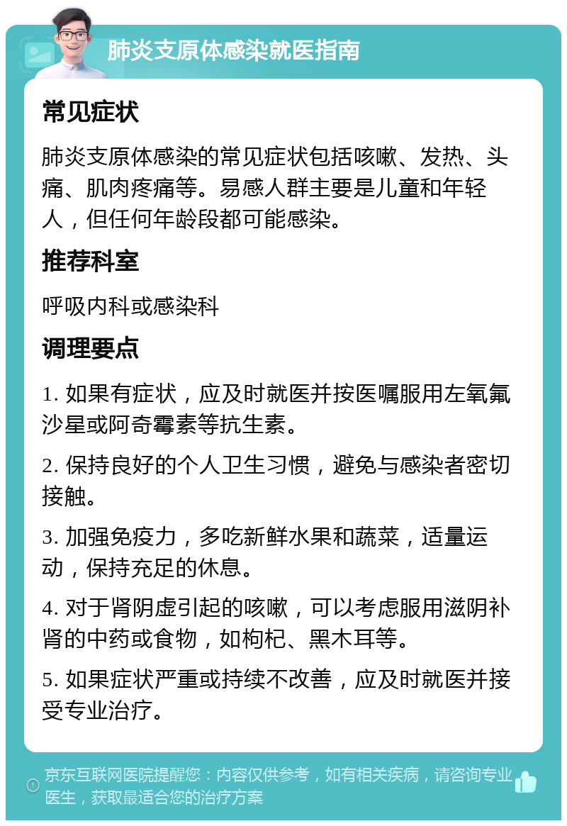 肺炎支原体感染就医指南 常见症状 肺炎支原体感染的常见症状包括咳嗽、发热、头痛、肌肉疼痛等。易感人群主要是儿童和年轻人，但任何年龄段都可能感染。 推荐科室 呼吸内科或感染科 调理要点 1. 如果有症状，应及时就医并按医嘱服用左氧氟沙星或阿奇霉素等抗生素。 2. 保持良好的个人卫生习惯，避免与感染者密切接触。 3. 加强免疫力，多吃新鲜水果和蔬菜，适量运动，保持充足的休息。 4. 对于肾阴虚引起的咳嗽，可以考虑服用滋阴补肾的中药或食物，如枸杞、黑木耳等。 5. 如果症状严重或持续不改善，应及时就医并接受专业治疗。