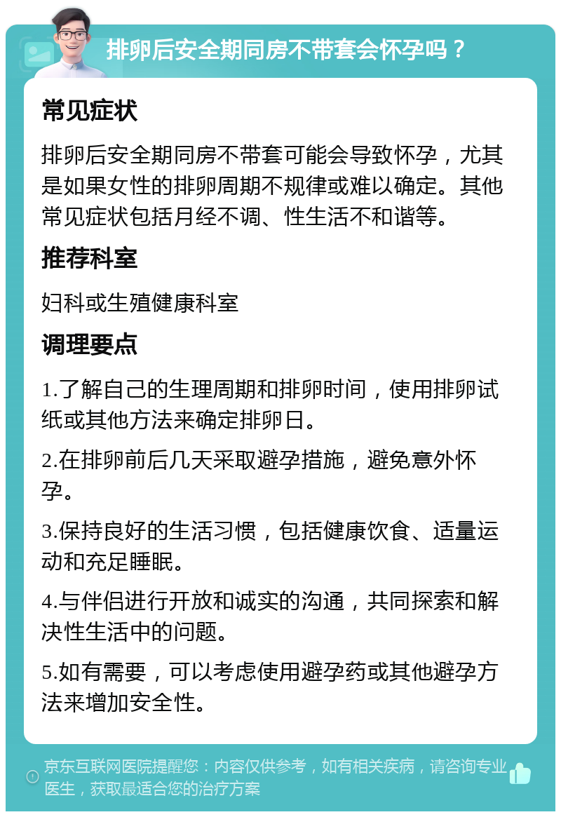 排卵后安全期同房不带套会怀孕吗？ 常见症状 排卵后安全期同房不带套可能会导致怀孕，尤其是如果女性的排卵周期不规律或难以确定。其他常见症状包括月经不调、性生活不和谐等。 推荐科室 妇科或生殖健康科室 调理要点 1.了解自己的生理周期和排卵时间，使用排卵试纸或其他方法来确定排卵日。 2.在排卵前后几天采取避孕措施，避免意外怀孕。 3.保持良好的生活习惯，包括健康饮食、适量运动和充足睡眠。 4.与伴侣进行开放和诚实的沟通，共同探索和解决性生活中的问题。 5.如有需要，可以考虑使用避孕药或其他避孕方法来增加安全性。