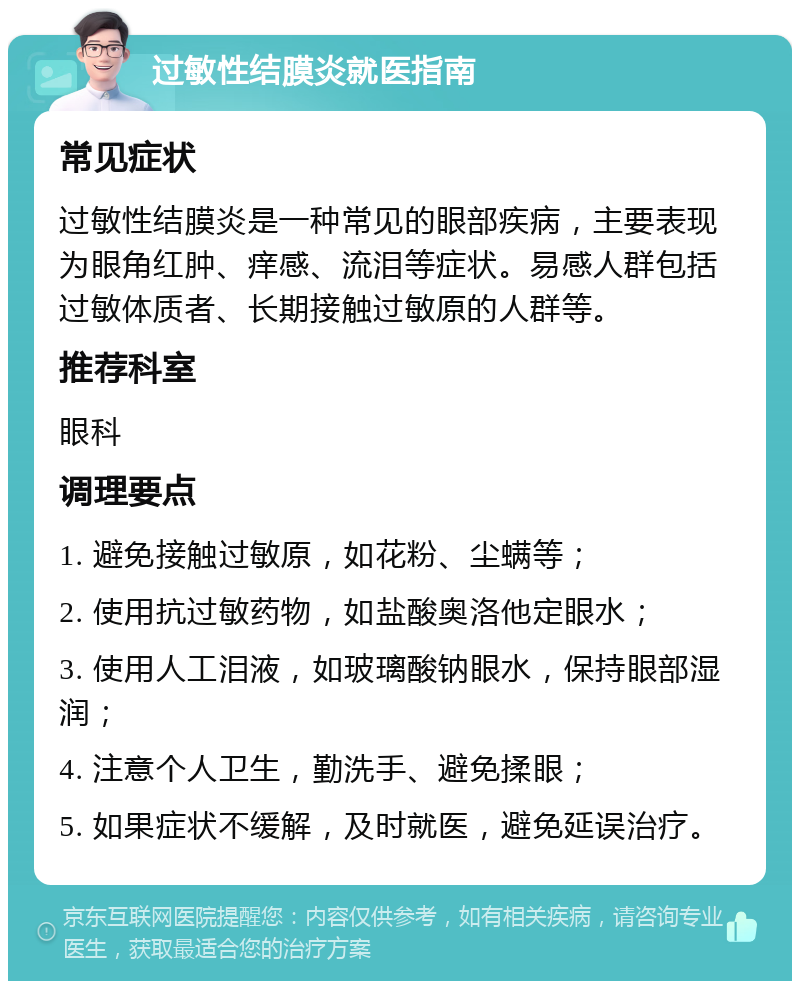 过敏性结膜炎就医指南 常见症状 过敏性结膜炎是一种常见的眼部疾病，主要表现为眼角红肿、痒感、流泪等症状。易感人群包括过敏体质者、长期接触过敏原的人群等。 推荐科室 眼科 调理要点 1. 避免接触过敏原，如花粉、尘螨等； 2. 使用抗过敏药物，如盐酸奥洛他定眼水； 3. 使用人工泪液，如玻璃酸钠眼水，保持眼部湿润； 4. 注意个人卫生，勤洗手、避免揉眼； 5. 如果症状不缓解，及时就医，避免延误治疗。