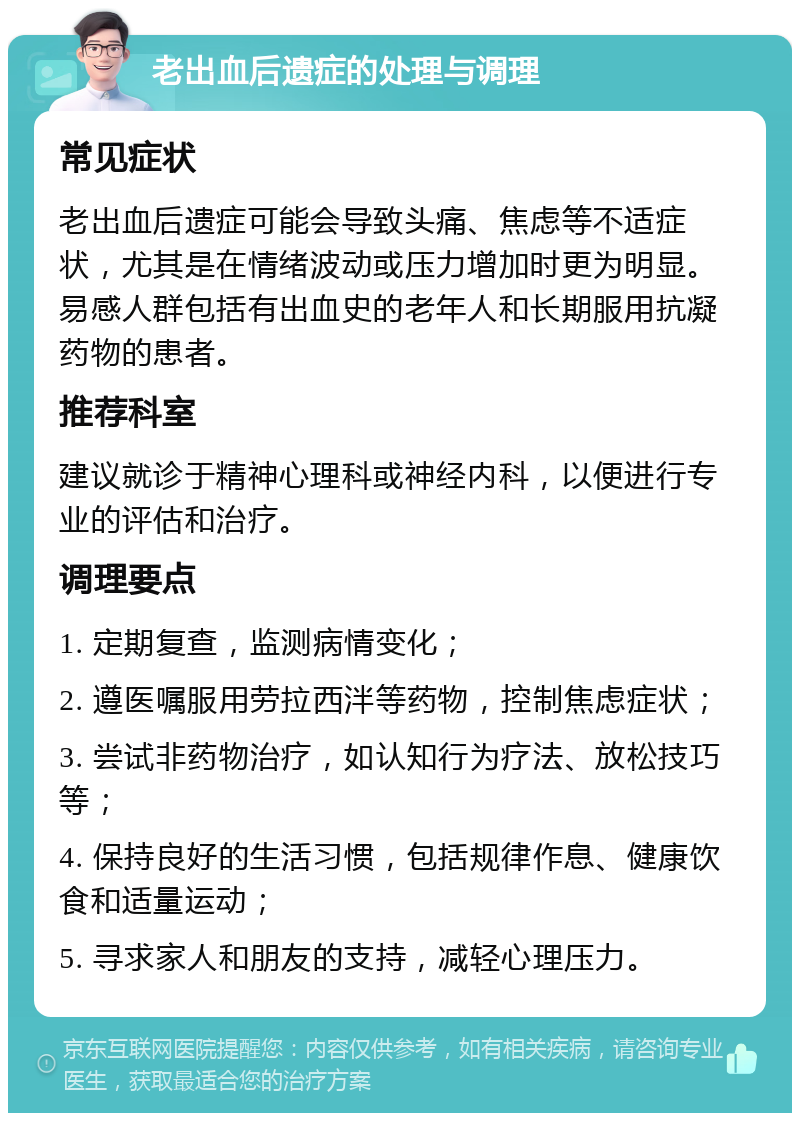 老出血后遗症的处理与调理 常见症状 老出血后遗症可能会导致头痛、焦虑等不适症状，尤其是在情绪波动或压力增加时更为明显。易感人群包括有出血史的老年人和长期服用抗凝药物的患者。 推荐科室 建议就诊于精神心理科或神经内科，以便进行专业的评估和治疗。 调理要点 1. 定期复查，监测病情变化； 2. 遵医嘱服用劳拉西泮等药物，控制焦虑症状； 3. 尝试非药物治疗，如认知行为疗法、放松技巧等； 4. 保持良好的生活习惯，包括规律作息、健康饮食和适量运动； 5. 寻求家人和朋友的支持，减轻心理压力。