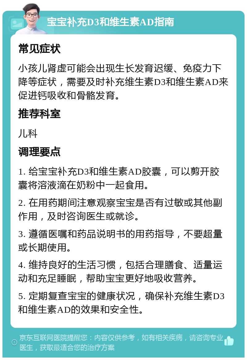 宝宝补充D3和维生素AD指南 常见症状 小孩儿肾虚可能会出现生长发育迟缓、免疫力下降等症状，需要及时补充维生素D3和维生素AD来促进钙吸收和骨骼发育。 推荐科室 儿科 调理要点 1. 给宝宝补充D3和维生素AD胶囊，可以剪开胶囊将溶液滴在奶粉中一起食用。 2. 在用药期间注意观察宝宝是否有过敏或其他副作用，及时咨询医生或就诊。 3. 遵循医嘱和药品说明书的用药指导，不要超量或长期使用。 4. 维持良好的生活习惯，包括合理膳食、适量运动和充足睡眠，帮助宝宝更好地吸收营养。 5. 定期复查宝宝的健康状况，确保补充维生素D3和维生素AD的效果和安全性。