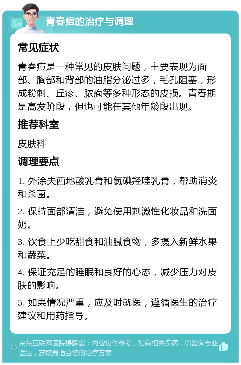 青春痘的治疗与调理 常见症状 青春痘是一种常见的皮肤问题，主要表现为面部、胸部和背部的油脂分泌过多，毛孔阻塞，形成粉刺、丘疹、脓疱等多种形态的皮损。青春期是高发阶段，但也可能在其他年龄段出现。 推荐科室 皮肤科 调理要点 1. 外涂夫西地酸乳膏和氯碘羟喹乳膏，帮助消炎和杀菌。 2. 保持面部清洁，避免使用刺激性化妆品和洗面奶。 3. 饮食上少吃甜食和油腻食物，多摄入新鲜水果和蔬菜。 4. 保证充足的睡眠和良好的心态，减少压力对皮肤的影响。 5. 如果情况严重，应及时就医，遵循医生的治疗建议和用药指导。