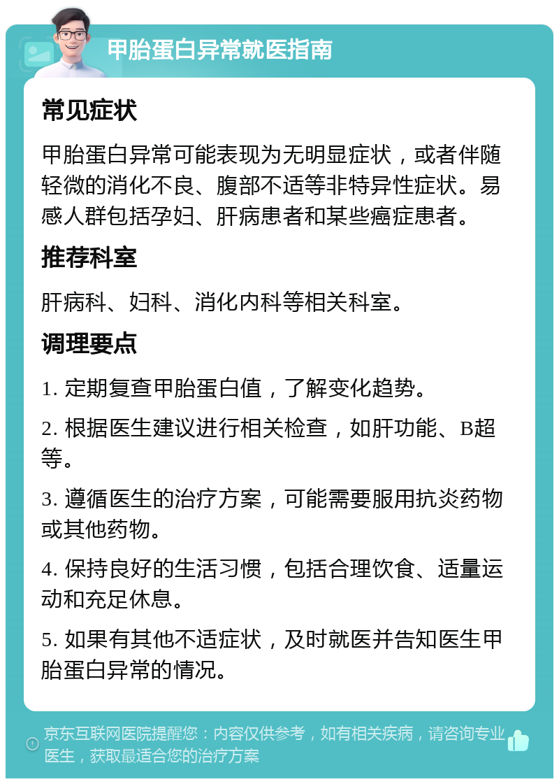 甲胎蛋白异常就医指南 常见症状 甲胎蛋白异常可能表现为无明显症状，或者伴随轻微的消化不良、腹部不适等非特异性症状。易感人群包括孕妇、肝病患者和某些癌症患者。 推荐科室 肝病科、妇科、消化内科等相关科室。 调理要点 1. 定期复查甲胎蛋白值，了解变化趋势。 2. 根据医生建议进行相关检查，如肝功能、B超等。 3. 遵循医生的治疗方案，可能需要服用抗炎药物或其他药物。 4. 保持良好的生活习惯，包括合理饮食、适量运动和充足休息。 5. 如果有其他不适症状，及时就医并告知医生甲胎蛋白异常的情况。