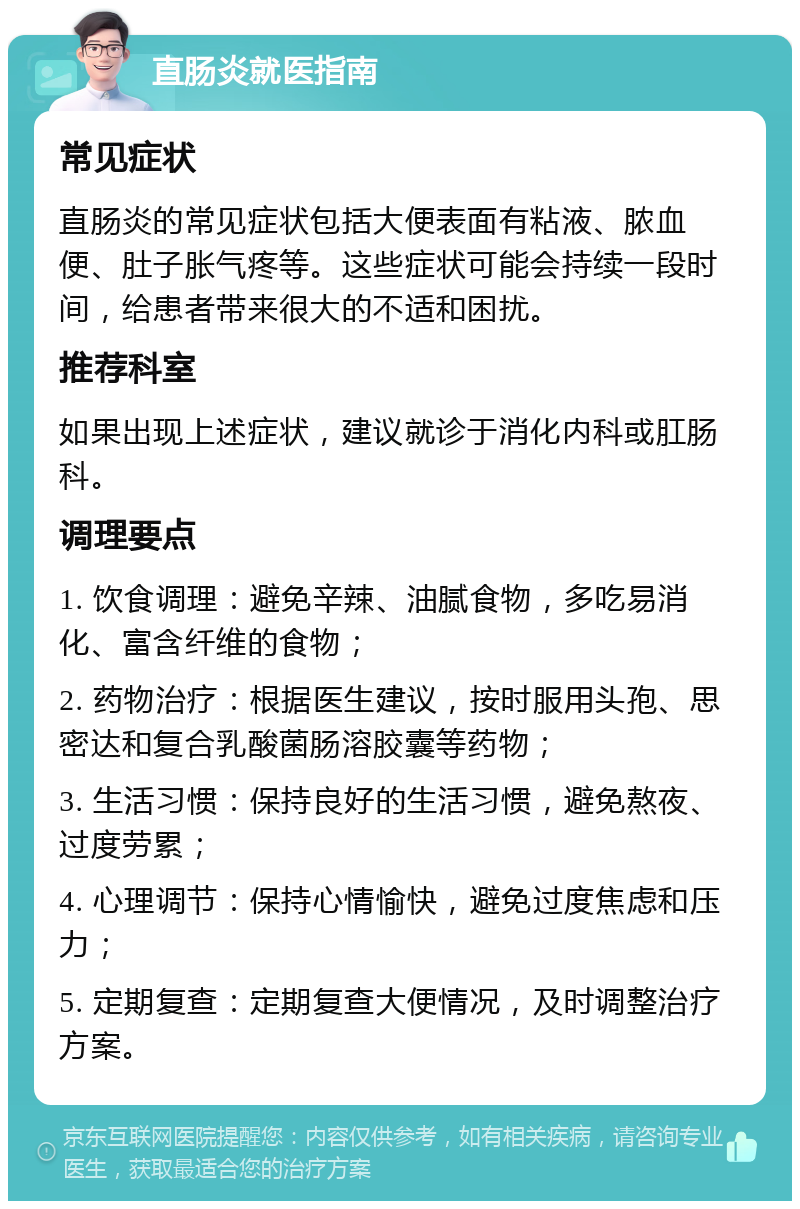 直肠炎就医指南 常见症状 直肠炎的常见症状包括大便表面有粘液、脓血便、肚子胀气疼等。这些症状可能会持续一段时间，给患者带来很大的不适和困扰。 推荐科室 如果出现上述症状，建议就诊于消化内科或肛肠科。 调理要点 1. 饮食调理：避免辛辣、油腻食物，多吃易消化、富含纤维的食物； 2. 药物治疗：根据医生建议，按时服用头孢、思密达和复合乳酸菌肠溶胶囊等药物； 3. 生活习惯：保持良好的生活习惯，避免熬夜、过度劳累； 4. 心理调节：保持心情愉快，避免过度焦虑和压力； 5. 定期复查：定期复查大便情况，及时调整治疗方案。