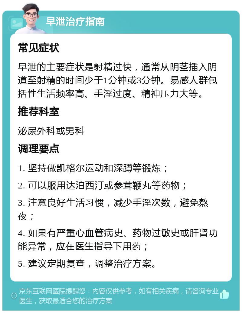 早泄治疗指南 常见症状 早泄的主要症状是射精过快，通常从阴茎插入阴道至射精的时间少于1分钟或3分钟。易感人群包括性生活频率高、手淫过度、精神压力大等。 推荐科室 泌尿外科或男科 调理要点 1. 坚持做凯格尔运动和深蹲等锻炼； 2. 可以服用达泊西汀或参茸鞭丸等药物； 3. 注意良好生活习惯，减少手淫次数，避免熬夜； 4. 如果有严重心血管病史、药物过敏史或肝肾功能异常，应在医生指导下用药； 5. 建议定期复查，调整治疗方案。