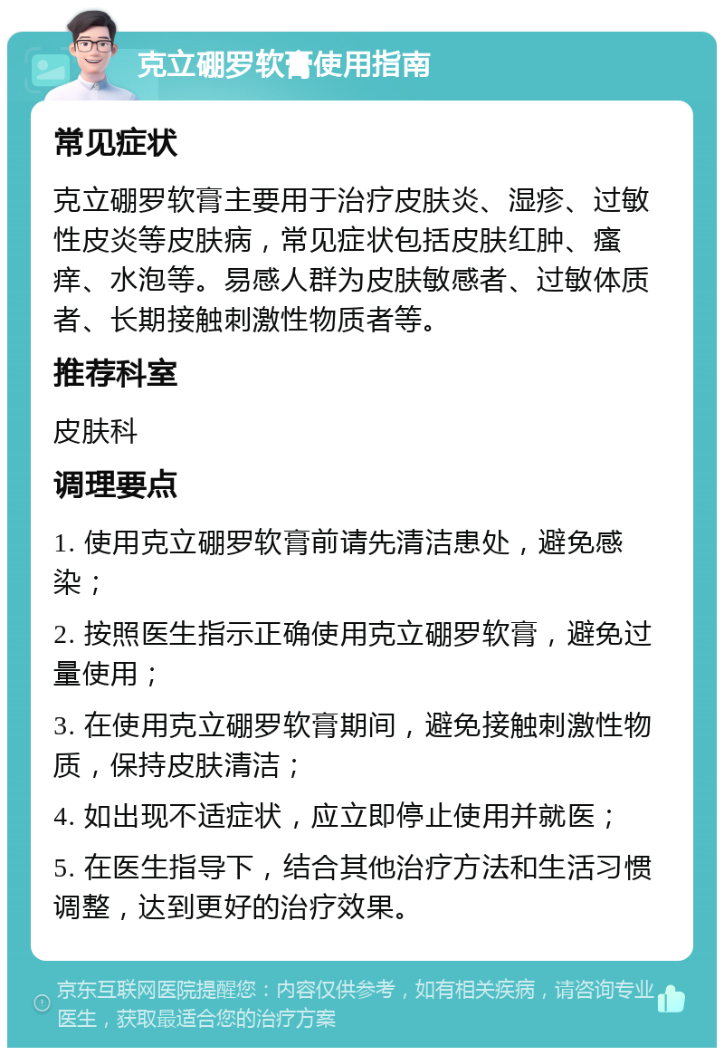 克立硼罗软膏使用指南 常见症状 克立硼罗软膏主要用于治疗皮肤炎、湿疹、过敏性皮炎等皮肤病，常见症状包括皮肤红肿、瘙痒、水泡等。易感人群为皮肤敏感者、过敏体质者、长期接触刺激性物质者等。 推荐科室 皮肤科 调理要点 1. 使用克立硼罗软膏前请先清洁患处，避免感染； 2. 按照医生指示正确使用克立硼罗软膏，避免过量使用； 3. 在使用克立硼罗软膏期间，避免接触刺激性物质，保持皮肤清洁； 4. 如出现不适症状，应立即停止使用并就医； 5. 在医生指导下，结合其他治疗方法和生活习惯调整，达到更好的治疗效果。