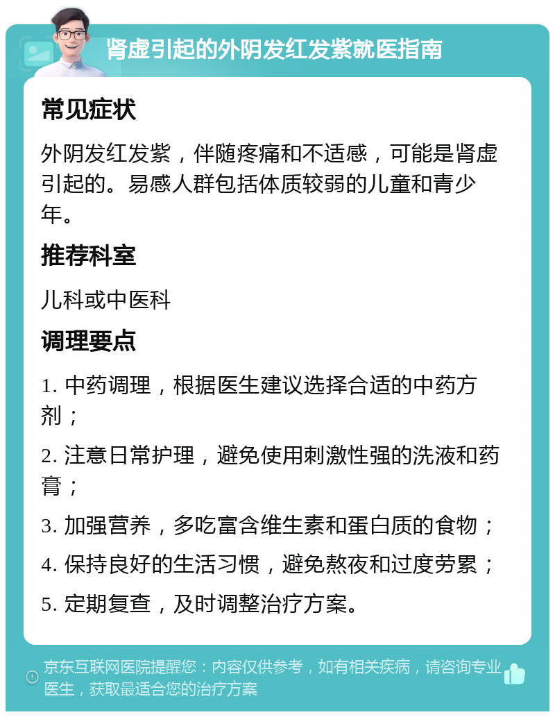 肾虚引起的外阴发红发紫就医指南 常见症状 外阴发红发紫，伴随疼痛和不适感，可能是肾虚引起的。易感人群包括体质较弱的儿童和青少年。 推荐科室 儿科或中医科 调理要点 1. 中药调理，根据医生建议选择合适的中药方剂； 2. 注意日常护理，避免使用刺激性强的洗液和药膏； 3. 加强营养，多吃富含维生素和蛋白质的食物； 4. 保持良好的生活习惯，避免熬夜和过度劳累； 5. 定期复查，及时调整治疗方案。