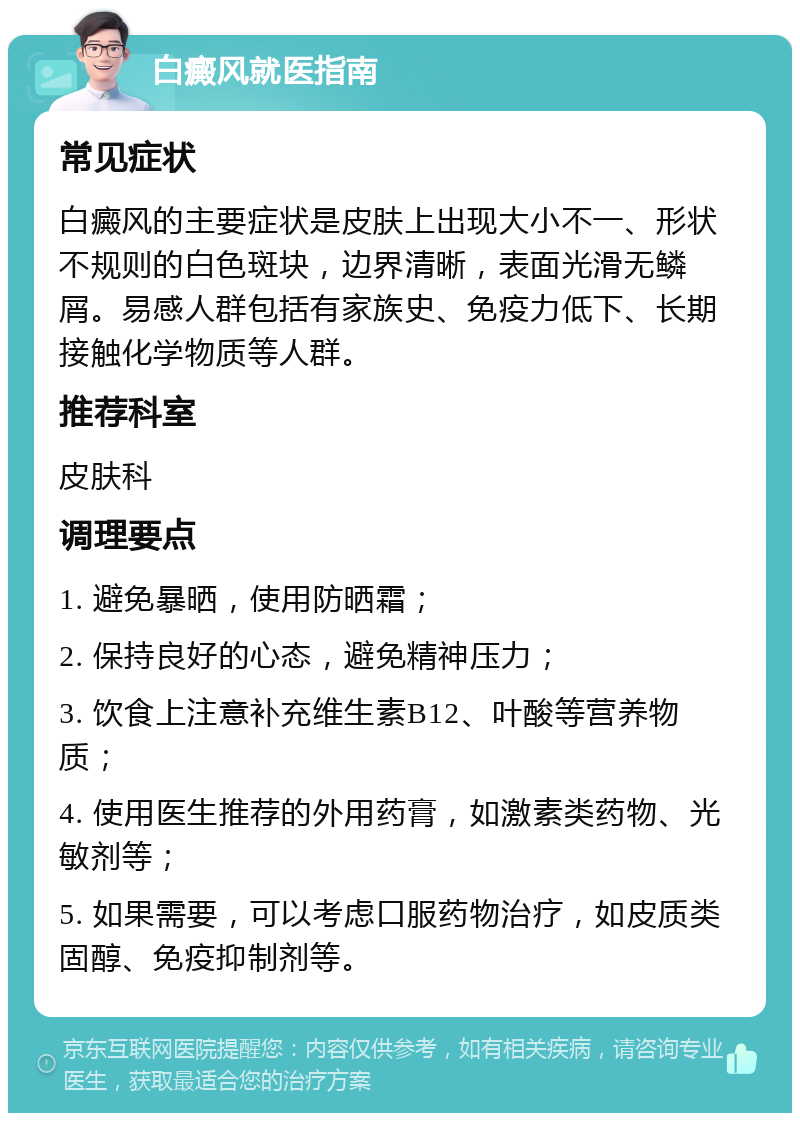 白癜风就医指南 常见症状 白癜风的主要症状是皮肤上出现大小不一、形状不规则的白色斑块，边界清晰，表面光滑无鳞屑。易感人群包括有家族史、免疫力低下、长期接触化学物质等人群。 推荐科室 皮肤科 调理要点 1. 避免暴晒，使用防晒霜； 2. 保持良好的心态，避免精神压力； 3. 饮食上注意补充维生素B12、叶酸等营养物质； 4. 使用医生推荐的外用药膏，如激素类药物、光敏剂等； 5. 如果需要，可以考虑口服药物治疗，如皮质类固醇、免疫抑制剂等。