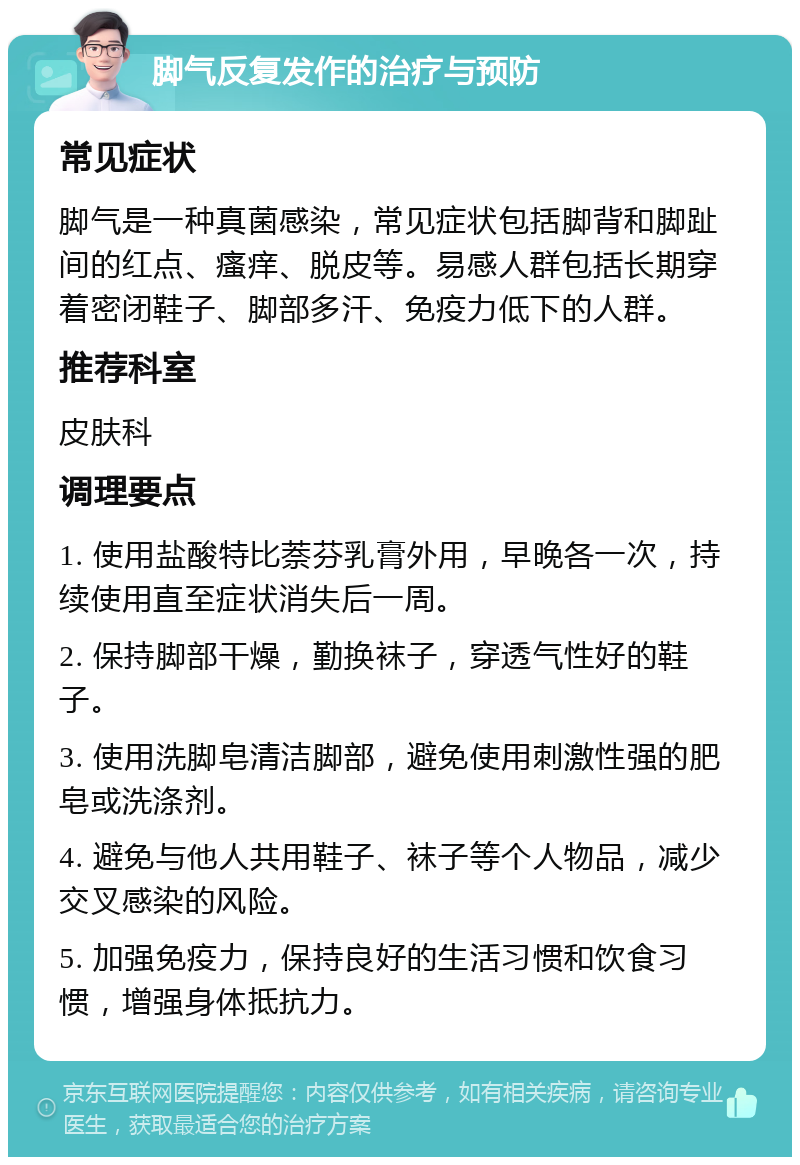 脚气反复发作的治疗与预防 常见症状 脚气是一种真菌感染，常见症状包括脚背和脚趾间的红点、瘙痒、脱皮等。易感人群包括长期穿着密闭鞋子、脚部多汗、免疫力低下的人群。 推荐科室 皮肤科 调理要点 1. 使用盐酸特比萘芬乳膏外用，早晚各一次，持续使用直至症状消失后一周。 2. 保持脚部干燥，勤换袜子，穿透气性好的鞋子。 3. 使用洗脚皂清洁脚部，避免使用刺激性强的肥皂或洗涤剂。 4. 避免与他人共用鞋子、袜子等个人物品，减少交叉感染的风险。 5. 加强免疫力，保持良好的生活习惯和饮食习惯，增强身体抵抗力。