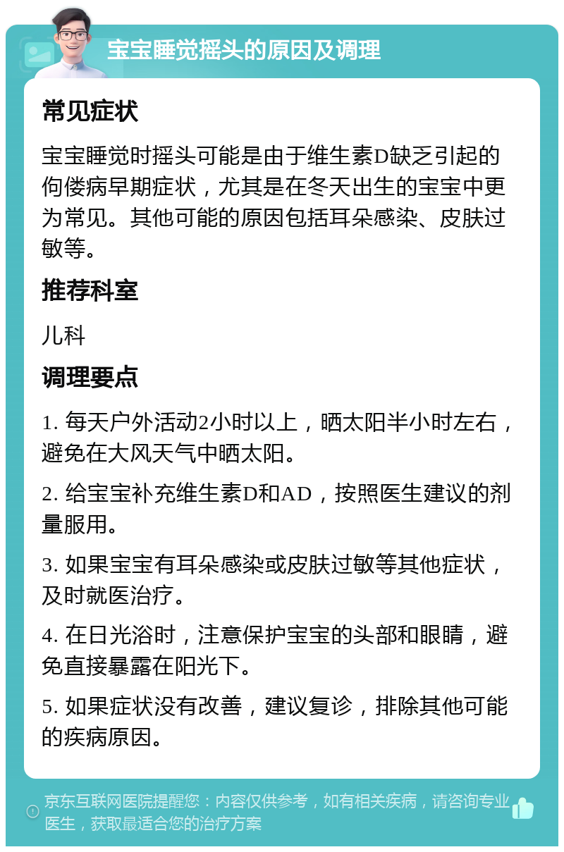 宝宝睡觉摇头的原因及调理 常见症状 宝宝睡觉时摇头可能是由于维生素D缺乏引起的佝偻病早期症状，尤其是在冬天出生的宝宝中更为常见。其他可能的原因包括耳朵感染、皮肤过敏等。 推荐科室 儿科 调理要点 1. 每天户外活动2小时以上，晒太阳半小时左右，避免在大风天气中晒太阳。 2. 给宝宝补充维生素D和AD，按照医生建议的剂量服用。 3. 如果宝宝有耳朵感染或皮肤过敏等其他症状，及时就医治疗。 4. 在日光浴时，注意保护宝宝的头部和眼睛，避免直接暴露在阳光下。 5. 如果症状没有改善，建议复诊，排除其他可能的疾病原因。