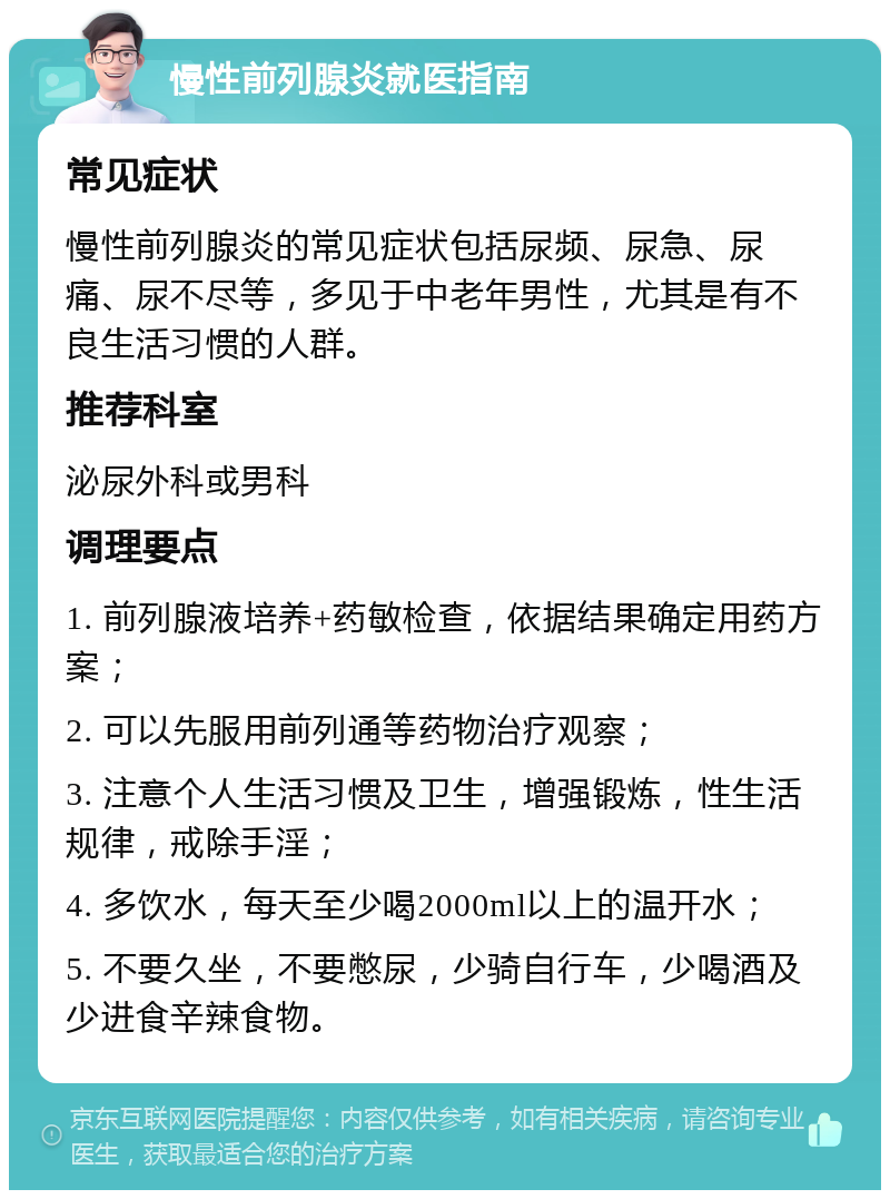 慢性前列腺炎就医指南 常见症状 慢性前列腺炎的常见症状包括尿频、尿急、尿痛、尿不尽等，多见于中老年男性，尤其是有不良生活习惯的人群。 推荐科室 泌尿外科或男科 调理要点 1. 前列腺液培养+药敏检查，依据结果确定用药方案； 2. 可以先服用前列通等药物治疗观察； 3. 注意个人生活习惯及卫生，增强锻炼，性生活规律，戒除手淫； 4. 多饮水，每天至少喝2000ml以上的温开水； 5. 不要久坐，不要憋尿，少骑自行车，少喝酒及少进食辛辣食物。