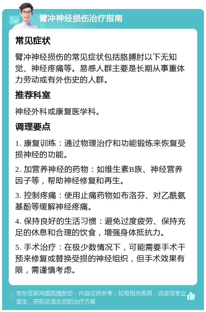 臂冲神经损伤治疗指南 常见症状 臂冲神经损伤的常见症状包括胳膊肘以下无知觉、神经疼痛等。易感人群主要是长期从事重体力劳动或有外伤史的人群。 推荐科室 神经外科或康复医学科。 调理要点 1. 康复训练：通过物理治疗和功能锻炼来恢复受损神经的功能。 2. 加营养神经的药物：如维生素B族、神经营养因子等，帮助神经修复和再生。 3. 控制疼痛：使用止痛药物如布洛芬、对乙酰氨基酚等缓解神经疼痛。 4. 保持良好的生活习惯：避免过度疲劳、保持充足的休息和合理的饮食，增强身体抵抗力。 5. 手术治疗：在极少数情况下，可能需要手术干预来修复或替换受损的神经组织，但手术效果有限，需谨慎考虑。