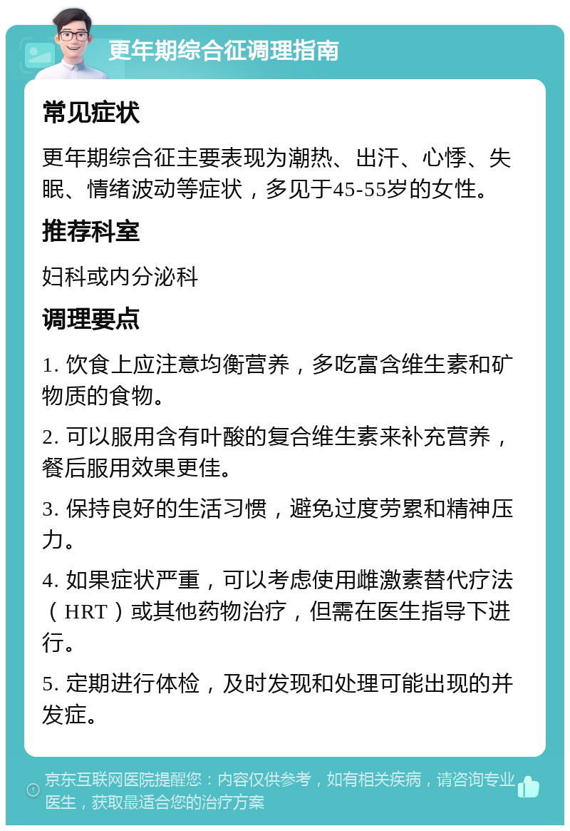 更年期综合征调理指南 常见症状 更年期综合征主要表现为潮热、出汗、心悸、失眠、情绪波动等症状，多见于45-55岁的女性。 推荐科室 妇科或内分泌科 调理要点 1. 饮食上应注意均衡营养，多吃富含维生素和矿物质的食物。 2. 可以服用含有叶酸的复合维生素来补充营养，餐后服用效果更佳。 3. 保持良好的生活习惯，避免过度劳累和精神压力。 4. 如果症状严重，可以考虑使用雌激素替代疗法（HRT）或其他药物治疗，但需在医生指导下进行。 5. 定期进行体检，及时发现和处理可能出现的并发症。