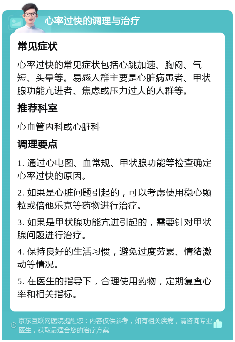 心率过快的调理与治疗 常见症状 心率过快的常见症状包括心跳加速、胸闷、气短、头晕等。易感人群主要是心脏病患者、甲状腺功能亢进者、焦虑或压力过大的人群等。 推荐科室 心血管内科或心脏科 调理要点 1. 通过心电图、血常规、甲状腺功能等检查确定心率过快的原因。 2. 如果是心脏问题引起的，可以考虑使用稳心颗粒或倍他乐克等药物进行治疗。 3. 如果是甲状腺功能亢进引起的，需要针对甲状腺问题进行治疗。 4. 保持良好的生活习惯，避免过度劳累、情绪激动等情况。 5. 在医生的指导下，合理使用药物，定期复查心率和相关指标。