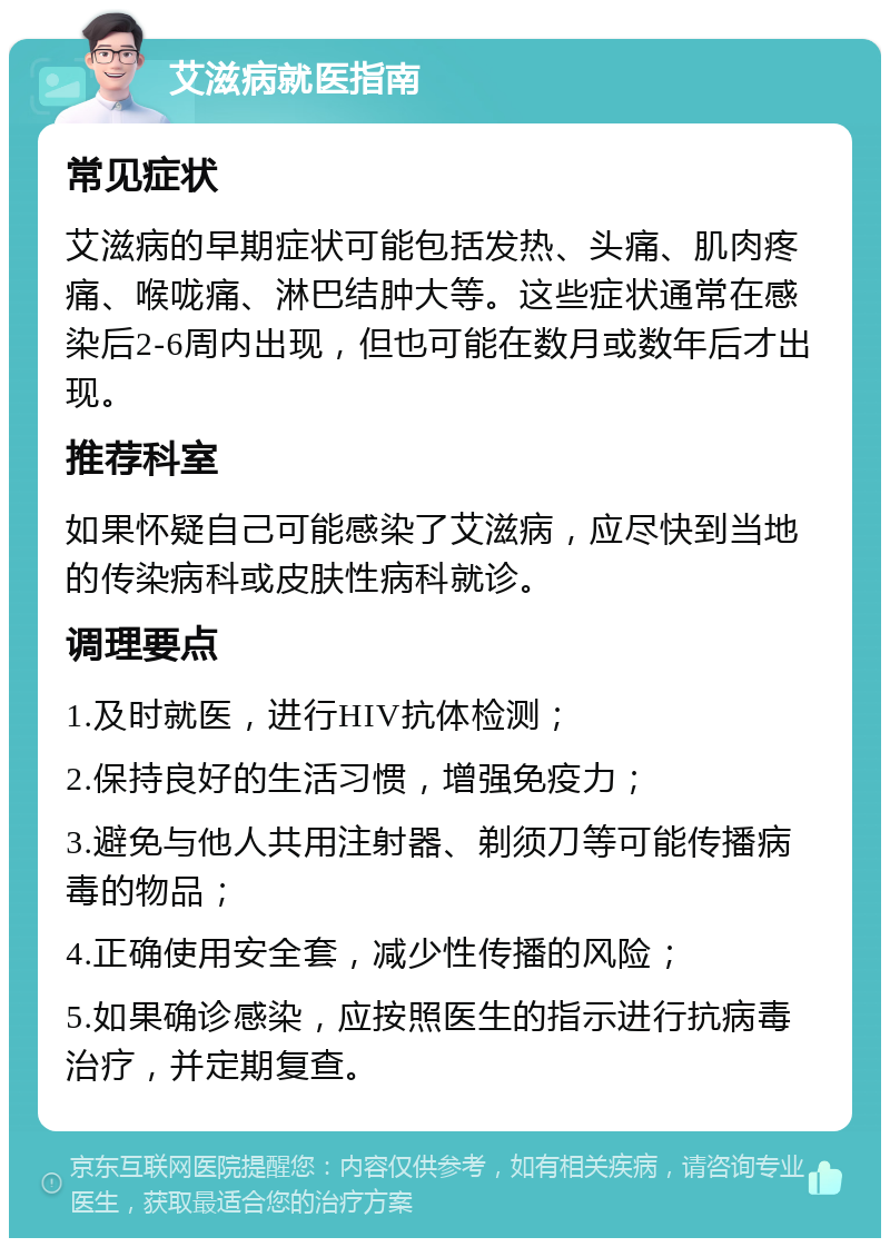 艾滋病就医指南 常见症状 艾滋病的早期症状可能包括发热、头痛、肌肉疼痛、喉咙痛、淋巴结肿大等。这些症状通常在感染后2-6周内出现，但也可能在数月或数年后才出现。 推荐科室 如果怀疑自己可能感染了艾滋病，应尽快到当地的传染病科或皮肤性病科就诊。 调理要点 1.及时就医，进行HIV抗体检测； 2.保持良好的生活习惯，增强免疫力； 3.避免与他人共用注射器、剃须刀等可能传播病毒的物品； 4.正确使用安全套，减少性传播的风险； 5.如果确诊感染，应按照医生的指示进行抗病毒治疗，并定期复查。