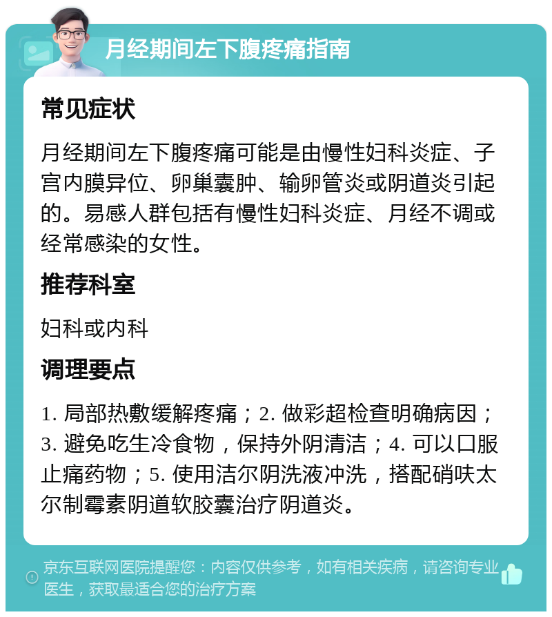 月经期间左下腹疼痛指南 常见症状 月经期间左下腹疼痛可能是由慢性妇科炎症、子宫内膜异位、卵巢囊肿、输卵管炎或阴道炎引起的。易感人群包括有慢性妇科炎症、月经不调或经常感染的女性。 推荐科室 妇科或内科 调理要点 1. 局部热敷缓解疼痛；2. 做彩超检查明确病因；3. 避免吃生冷食物，保持外阴清洁；4. 可以口服止痛药物；5. 使用洁尔阴洗液冲洗，搭配硝呋太尔制霉素阴道软胶囊治疗阴道炎。