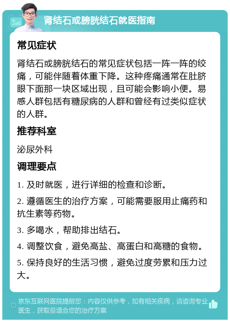 肾结石或膀胱结石就医指南 常见症状 肾结石或膀胱结石的常见症状包括一阵一阵的绞痛，可能伴随着体重下降。这种疼痛通常在肚脐眼下面那一块区域出现，且可能会影响小便。易感人群包括有糖尿病的人群和曾经有过类似症状的人群。 推荐科室 泌尿外科 调理要点 1. 及时就医，进行详细的检查和诊断。 2. 遵循医生的治疗方案，可能需要服用止痛药和抗生素等药物。 3. 多喝水，帮助排出结石。 4. 调整饮食，避免高盐、高蛋白和高糖的食物。 5. 保持良好的生活习惯，避免过度劳累和压力过大。