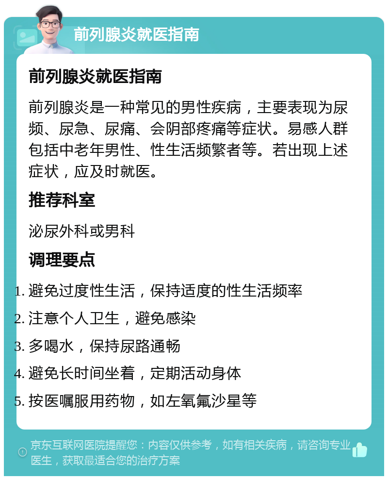 前列腺炎就医指南 前列腺炎就医指南 前列腺炎是一种常见的男性疾病，主要表现为尿频、尿急、尿痛、会阴部疼痛等症状。易感人群包括中老年男性、性生活频繁者等。若出现上述症状，应及时就医。 推荐科室 泌尿外科或男科 调理要点 避免过度性生活，保持适度的性生活频率 注意个人卫生，避免感染 多喝水，保持尿路通畅 避免长时间坐着，定期活动身体 按医嘱服用药物，如左氧氟沙星等