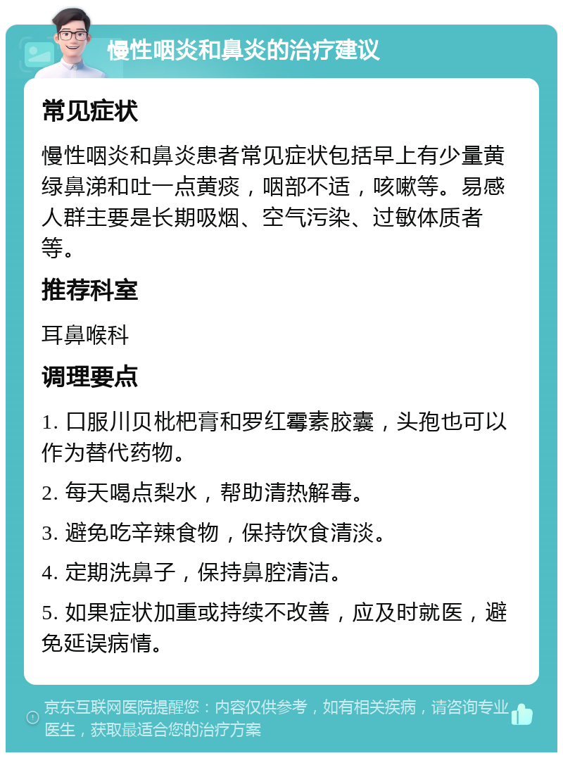 慢性咽炎和鼻炎的治疗建议 常见症状 慢性咽炎和鼻炎患者常见症状包括早上有少量黄绿鼻涕和吐一点黄痰，咽部不适，咳嗽等。易感人群主要是长期吸烟、空气污染、过敏体质者等。 推荐科室 耳鼻喉科 调理要点 1. 口服川贝枇杷膏和罗红霉素胶囊，头孢也可以作为替代药物。 2. 每天喝点梨水，帮助清热解毒。 3. 避免吃辛辣食物，保持饮食清淡。 4. 定期洗鼻子，保持鼻腔清洁。 5. 如果症状加重或持续不改善，应及时就医，避免延误病情。