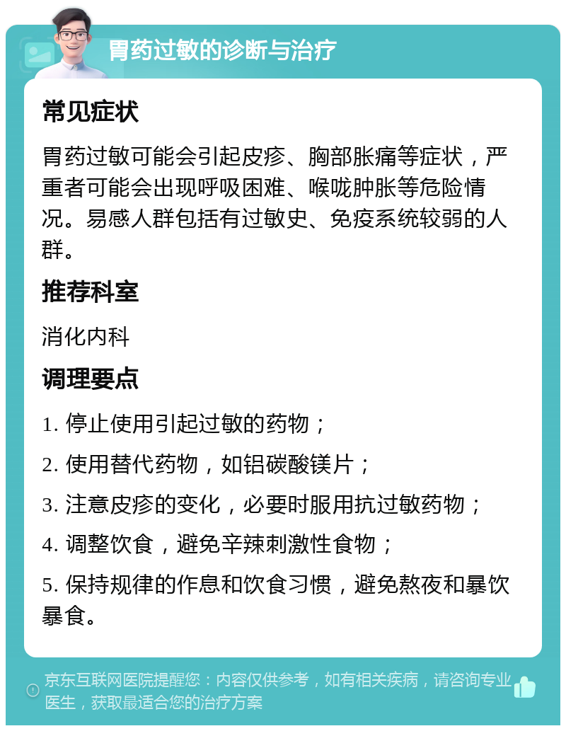 胃药过敏的诊断与治疗 常见症状 胃药过敏可能会引起皮疹、胸部胀痛等症状，严重者可能会出现呼吸困难、喉咙肿胀等危险情况。易感人群包括有过敏史、免疫系统较弱的人群。 推荐科室 消化内科 调理要点 1. 停止使用引起过敏的药物； 2. 使用替代药物，如铝碳酸镁片； 3. 注意皮疹的变化，必要时服用抗过敏药物； 4. 调整饮食，避免辛辣刺激性食物； 5. 保持规律的作息和饮食习惯，避免熬夜和暴饮暴食。