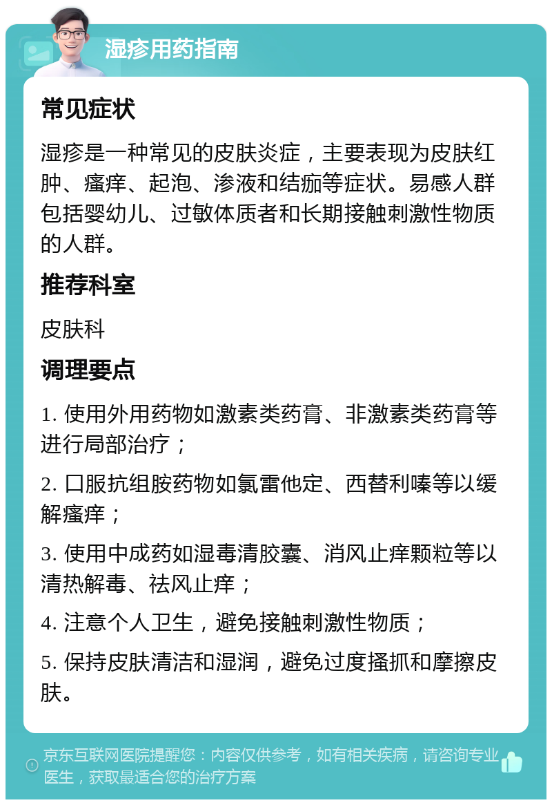 湿疹用药指南 常见症状 湿疹是一种常见的皮肤炎症，主要表现为皮肤红肿、瘙痒、起泡、渗液和结痂等症状。易感人群包括婴幼儿、过敏体质者和长期接触刺激性物质的人群。 推荐科室 皮肤科 调理要点 1. 使用外用药物如激素类药膏、非激素类药膏等进行局部治疗； 2. 口服抗组胺药物如氯雷他定、西替利嗪等以缓解瘙痒； 3. 使用中成药如湿毒清胶囊、消风止痒颗粒等以清热解毒、祛风止痒； 4. 注意个人卫生，避免接触刺激性物质； 5. 保持皮肤清洁和湿润，避免过度搔抓和摩擦皮肤。