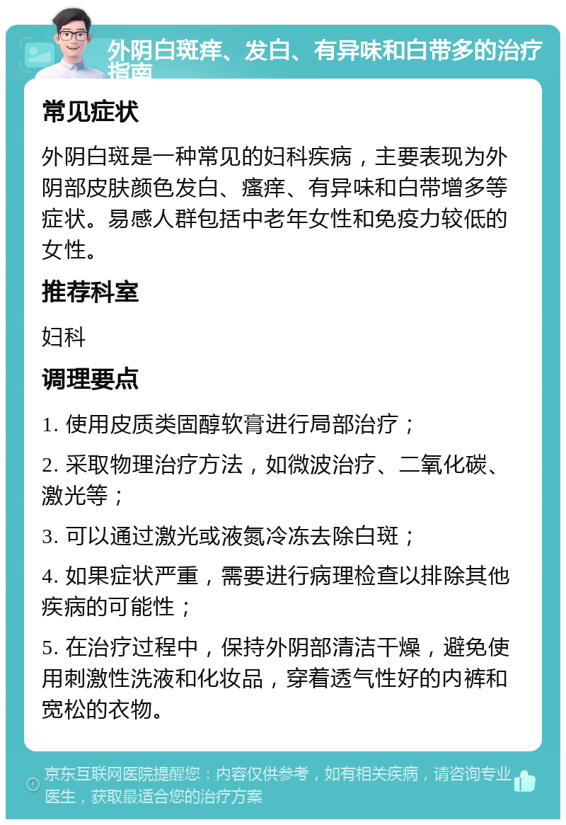 外阴白斑痒、发白、有异味和白带多的治疗指南 常见症状 外阴白斑是一种常见的妇科疾病，主要表现为外阴部皮肤颜色发白、瘙痒、有异味和白带增多等症状。易感人群包括中老年女性和免疫力较低的女性。 推荐科室 妇科 调理要点 1. 使用皮质类固醇软膏进行局部治疗； 2. 采取物理治疗方法，如微波治疗、二氧化碳、激光等； 3. 可以通过激光或液氮冷冻去除白斑； 4. 如果症状严重，需要进行病理检查以排除其他疾病的可能性； 5. 在治疗过程中，保持外阴部清洁干燥，避免使用刺激性洗液和化妆品，穿着透气性好的内裤和宽松的衣物。