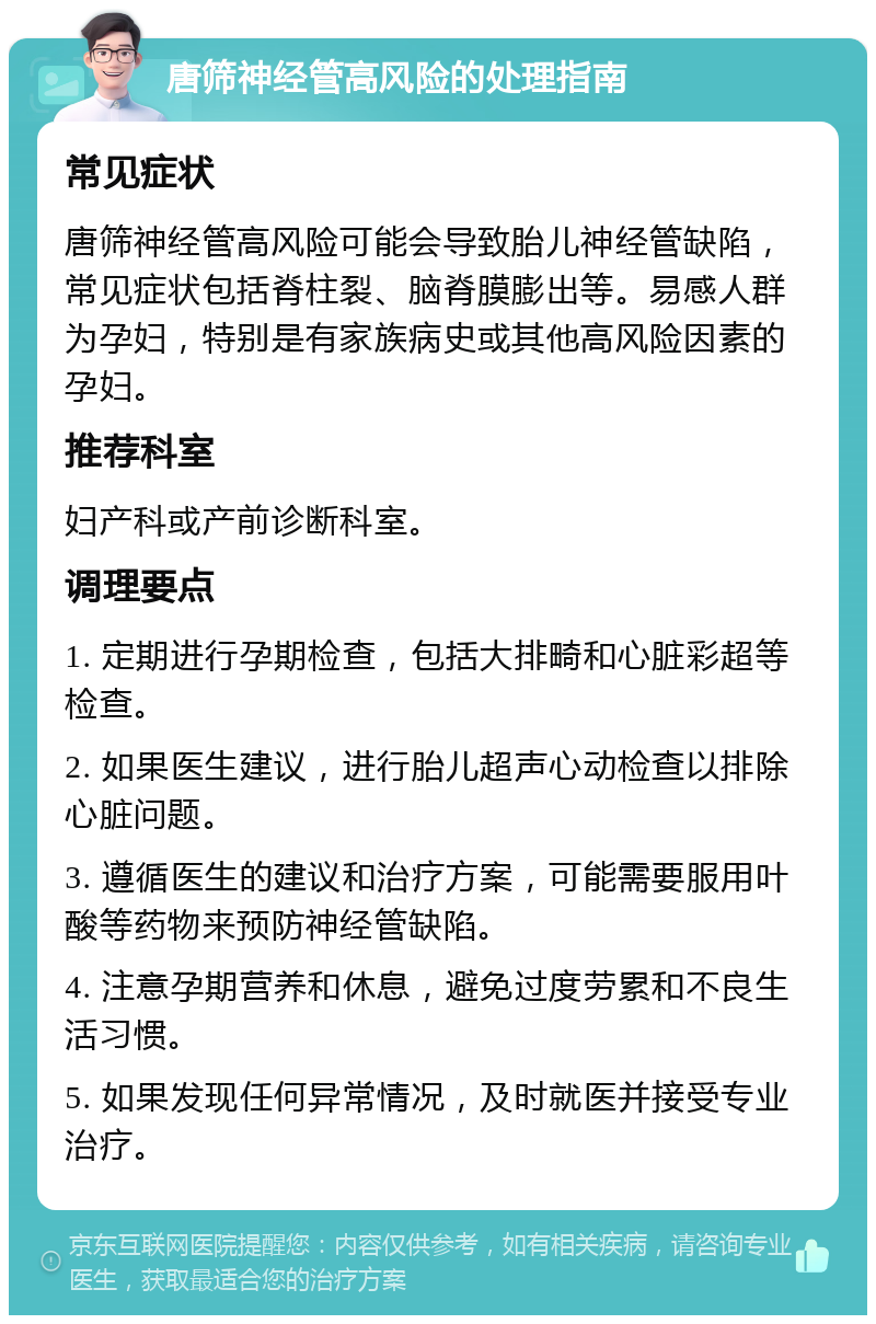 唐筛神经管高风险的处理指南 常见症状 唐筛神经管高风险可能会导致胎儿神经管缺陷，常见症状包括脊柱裂、脑脊膜膨出等。易感人群为孕妇，特别是有家族病史或其他高风险因素的孕妇。 推荐科室 妇产科或产前诊断科室。 调理要点 1. 定期进行孕期检查，包括大排畸和心脏彩超等检查。 2. 如果医生建议，进行胎儿超声心动检查以排除心脏问题。 3. 遵循医生的建议和治疗方案，可能需要服用叶酸等药物来预防神经管缺陷。 4. 注意孕期营养和休息，避免过度劳累和不良生活习惯。 5. 如果发现任何异常情况，及时就医并接受专业治疗。