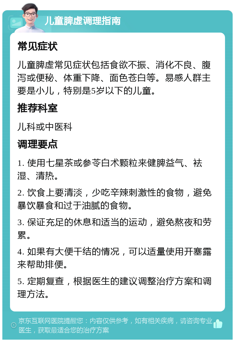 儿童脾虚调理指南 常见症状 儿童脾虚常见症状包括食欲不振、消化不良、腹泻或便秘、体重下降、面色苍白等。易感人群主要是小儿，特别是5岁以下的儿童。 推荐科室 儿科或中医科 调理要点 1. 使用七星茶或参苓白术颗粒来健脾益气、袪湿、清热。 2. 饮食上要清淡，少吃辛辣刺激性的食物，避免暴饮暴食和过于油腻的食物。 3. 保证充足的休息和适当的运动，避免熬夜和劳累。 4. 如果有大便干结的情况，可以适量使用开塞露来帮助排便。 5. 定期复查，根据医生的建议调整治疗方案和调理方法。