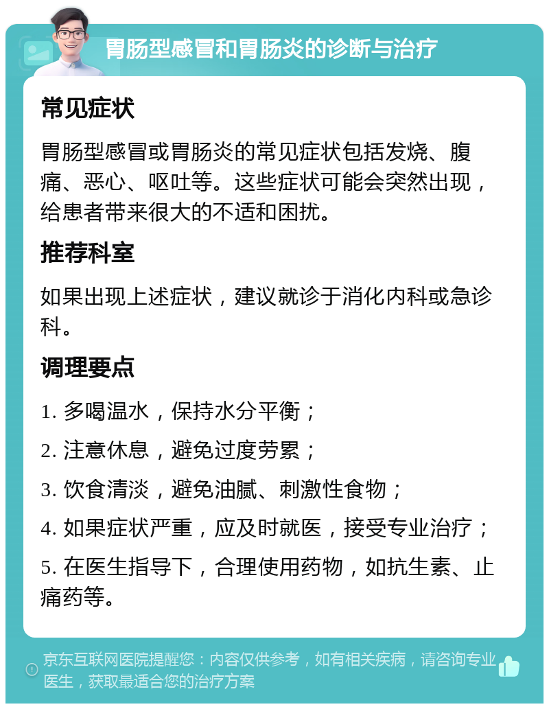 胃肠型感冒和胃肠炎的诊断与治疗 常见症状 胃肠型感冒或胃肠炎的常见症状包括发烧、腹痛、恶心、呕吐等。这些症状可能会突然出现，给患者带来很大的不适和困扰。 推荐科室 如果出现上述症状，建议就诊于消化内科或急诊科。 调理要点 1. 多喝温水，保持水分平衡； 2. 注意休息，避免过度劳累； 3. 饮食清淡，避免油腻、刺激性食物； 4. 如果症状严重，应及时就医，接受专业治疗； 5. 在医生指导下，合理使用药物，如抗生素、止痛药等。