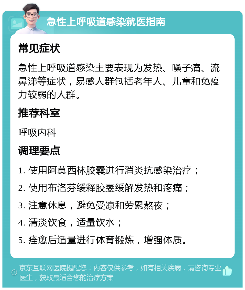 急性上呼吸道感染就医指南 常见症状 急性上呼吸道感染主要表现为发热、嗓子痛、流鼻涕等症状，易感人群包括老年人、儿童和免疫力较弱的人群。 推荐科室 呼吸内科 调理要点 1. 使用阿莫西林胶囊进行消炎抗感染治疗； 2. 使用布洛芬缓释胶囊缓解发热和疼痛； 3. 注意休息，避免受凉和劳累熬夜； 4. 清淡饮食，适量饮水； 5. 痊愈后适量进行体育锻炼，增强体质。