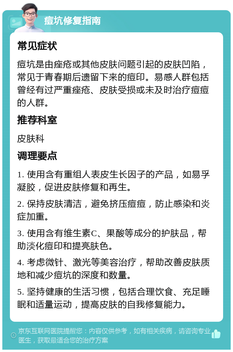 痘坑修复指南 常见症状 痘坑是由痤疮或其他皮肤问题引起的皮肤凹陷，常见于青春期后遗留下来的痘印。易感人群包括曾经有过严重痤疮、皮肤受损或未及时治疗痘痘的人群。 推荐科室 皮肤科 调理要点 1. 使用含有重组人表皮生长因子的产品，如易孚凝胶，促进皮肤修复和再生。 2. 保持皮肤清洁，避免挤压痘痘，防止感染和炎症加重。 3. 使用含有维生素C、果酸等成分的护肤品，帮助淡化痘印和提亮肤色。 4. 考虑微针、激光等美容治疗，帮助改善皮肤质地和减少痘坑的深度和数量。 5. 坚持健康的生活习惯，包括合理饮食、充足睡眠和适量运动，提高皮肤的自我修复能力。