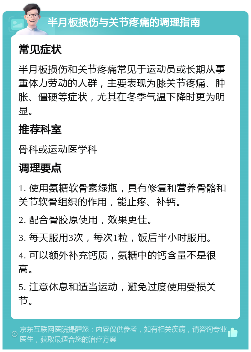 半月板损伤与关节疼痛的调理指南 常见症状 半月板损伤和关节疼痛常见于运动员或长期从事重体力劳动的人群，主要表现为膝关节疼痛、肿胀、僵硬等症状，尤其在冬季气温下降时更为明显。 推荐科室 骨科或运动医学科 调理要点 1. 使用氨糖软骨素绿瓶，具有修复和营养骨骼和关节软骨组织的作用，能止疼、补钙。 2. 配合骨胶原使用，效果更佳。 3. 每天服用3次，每次1粒，饭后半小时服用。 4. 可以额外补充钙质，氨糖中的钙含量不是很高。 5. 注意休息和适当运动，避免过度使用受损关节。