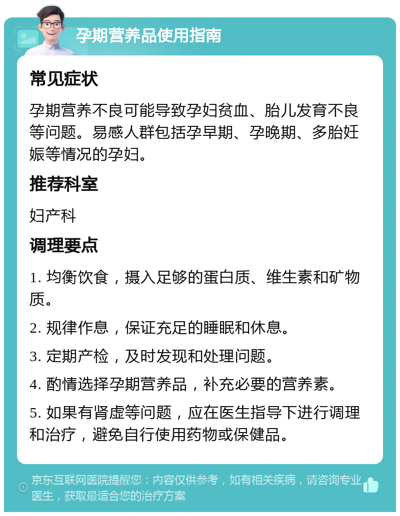 孕期营养品使用指南 常见症状 孕期营养不良可能导致孕妇贫血、胎儿发育不良等问题。易感人群包括孕早期、孕晚期、多胎妊娠等情况的孕妇。 推荐科室 妇产科 调理要点 1. 均衡饮食，摄入足够的蛋白质、维生素和矿物质。 2. 规律作息，保证充足的睡眠和休息。 3. 定期产检，及时发现和处理问题。 4. 酌情选择孕期营养品，补充必要的营养素。 5. 如果有肾虚等问题，应在医生指导下进行调理和治疗，避免自行使用药物或保健品。