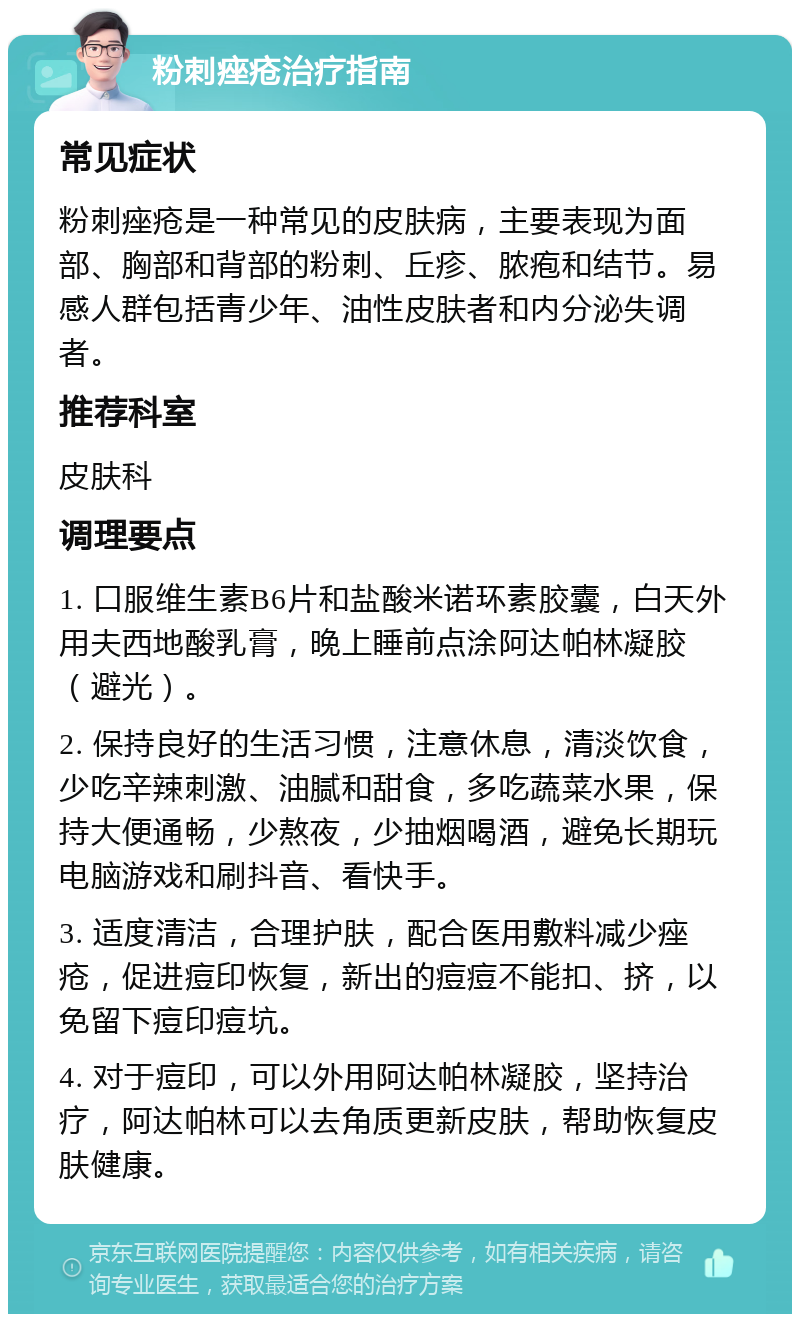 粉刺痤疮治疗指南 常见症状 粉刺痤疮是一种常见的皮肤病，主要表现为面部、胸部和背部的粉刺、丘疹、脓疱和结节。易感人群包括青少年、油性皮肤者和内分泌失调者。 推荐科室 皮肤科 调理要点 1. 口服维生素B6片和盐酸米诺环素胶囊，白天外用夫西地酸乳膏，晚上睡前点涂阿达帕林凝胶（避光）。 2. 保持良好的生活习惯，注意休息，清淡饮食，少吃辛辣刺激、油腻和甜食，多吃蔬菜水果，保持大便通畅，少熬夜，少抽烟喝酒，避免长期玩电脑游戏和刷抖音、看快手。 3. 适度清洁，合理护肤，配合医用敷料减少痤疮，促进痘印恢复，新出的痘痘不能扣、挤，以免留下痘印痘坑。 4. 对于痘印，可以外用阿达帕林凝胶，坚持治疗，阿达帕林可以去角质更新皮肤，帮助恢复皮肤健康。