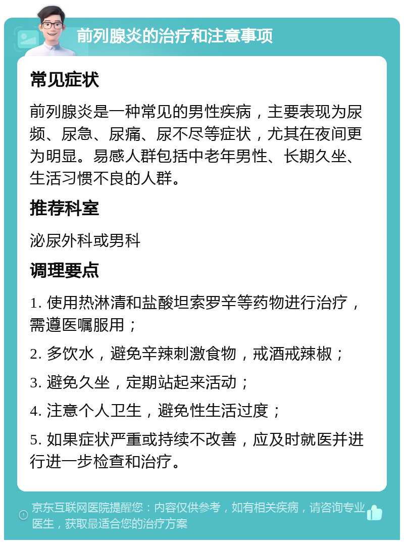 前列腺炎的治疗和注意事项 常见症状 前列腺炎是一种常见的男性疾病，主要表现为尿频、尿急、尿痛、尿不尽等症状，尤其在夜间更为明显。易感人群包括中老年男性、长期久坐、生活习惯不良的人群。 推荐科室 泌尿外科或男科 调理要点 1. 使用热淋清和盐酸坦索罗辛等药物进行治疗，需遵医嘱服用； 2. 多饮水，避免辛辣刺激食物，戒酒戒辣椒； 3. 避免久坐，定期站起来活动； 4. 注意个人卫生，避免性生活过度； 5. 如果症状严重或持续不改善，应及时就医并进行进一步检查和治疗。