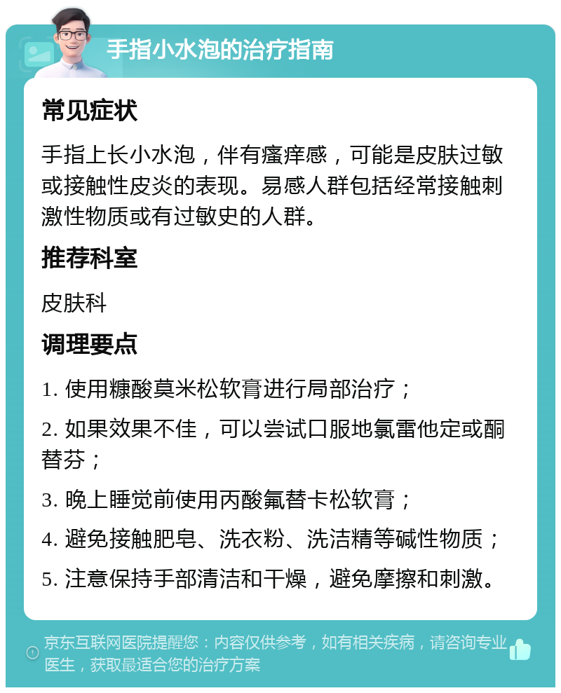 手指小水泡的治疗指南 常见症状 手指上长小水泡，伴有瘙痒感，可能是皮肤过敏或接触性皮炎的表现。易感人群包括经常接触刺激性物质或有过敏史的人群。 推荐科室 皮肤科 调理要点 1. 使用糠酸莫米松软膏进行局部治疗； 2. 如果效果不佳，可以尝试口服地氯雷他定或酮替芬； 3. 晚上睡觉前使用丙酸氟替卡松软膏； 4. 避免接触肥皂、洗衣粉、洗洁精等碱性物质； 5. 注意保持手部清洁和干燥，避免摩擦和刺激。