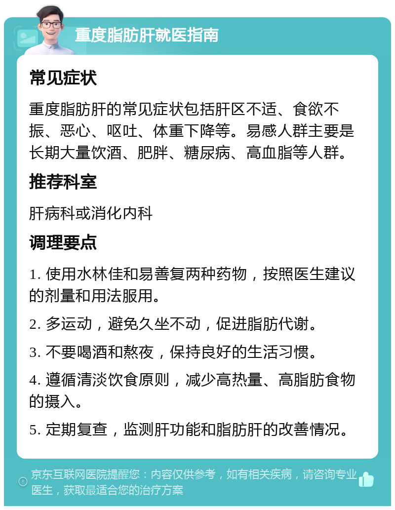 重度脂肪肝就医指南 常见症状 重度脂肪肝的常见症状包括肝区不适、食欲不振、恶心、呕吐、体重下降等。易感人群主要是长期大量饮酒、肥胖、糖尿病、高血脂等人群。 推荐科室 肝病科或消化内科 调理要点 1. 使用水林佳和易善复两种药物，按照医生建议的剂量和用法服用。 2. 多运动，避免久坐不动，促进脂肪代谢。 3. 不要喝酒和熬夜，保持良好的生活习惯。 4. 遵循清淡饮食原则，减少高热量、高脂肪食物的摄入。 5. 定期复查，监测肝功能和脂肪肝的改善情况。