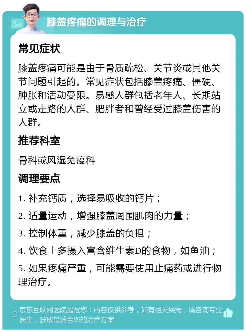 膝盖疼痛的调理与治疗 常见症状 膝盖疼痛可能是由于骨质疏松、关节炎或其他关节问题引起的。常见症状包括膝盖疼痛、僵硬、肿胀和活动受限。易感人群包括老年人、长期站立或走路的人群、肥胖者和曾经受过膝盖伤害的人群。 推荐科室 骨科或风湿免疫科 调理要点 1. 补充钙质，选择易吸收的钙片； 2. 适量运动，增强膝盖周围肌肉的力量； 3. 控制体重，减少膝盖的负担； 4. 饮食上多摄入富含维生素D的食物，如鱼油； 5. 如果疼痛严重，可能需要使用止痛药或进行物理治疗。