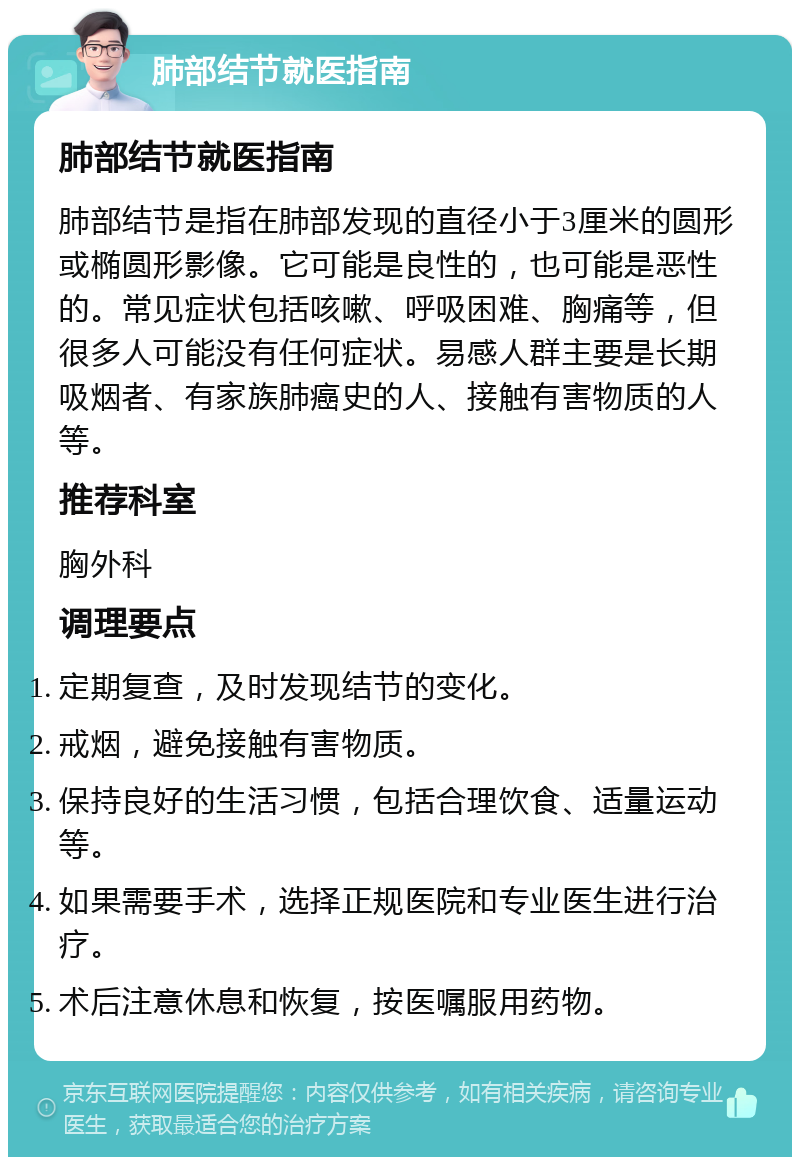 肺部结节就医指南 肺部结节就医指南 肺部结节是指在肺部发现的直径小于3厘米的圆形或椭圆形影像。它可能是良性的，也可能是恶性的。常见症状包括咳嗽、呼吸困难、胸痛等，但很多人可能没有任何症状。易感人群主要是长期吸烟者、有家族肺癌史的人、接触有害物质的人等。 推荐科室 胸外科 调理要点 定期复查，及时发现结节的变化。 戒烟，避免接触有害物质。 保持良好的生活习惯，包括合理饮食、适量运动等。 如果需要手术，选择正规医院和专业医生进行治疗。 术后注意休息和恢复，按医嘱服用药物。