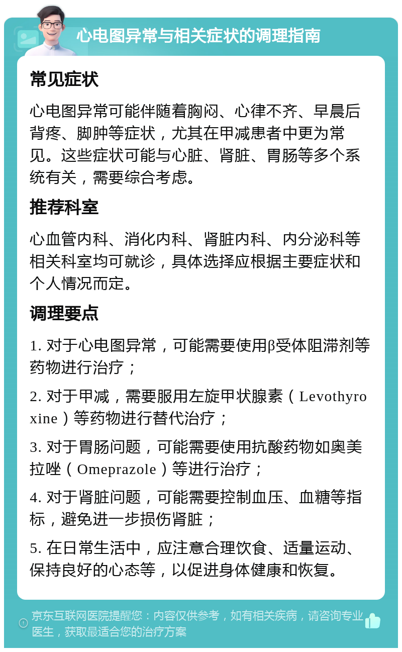 心电图异常与相关症状的调理指南 常见症状 心电图异常可能伴随着胸闷、心律不齐、早晨后背疼、脚肿等症状，尤其在甲减患者中更为常见。这些症状可能与心脏、肾脏、胃肠等多个系统有关，需要综合考虑。 推荐科室 心血管内科、消化内科、肾脏内科、内分泌科等相关科室均可就诊，具体选择应根据主要症状和个人情况而定。 调理要点 1. 对于心电图异常，可能需要使用β受体阻滞剂等药物进行治疗； 2. 对于甲减，需要服用左旋甲状腺素（Levothyroxine）等药物进行替代治疗； 3. 对于胃肠问题，可能需要使用抗酸药物如奥美拉唑（Omeprazole）等进行治疗； 4. 对于肾脏问题，可能需要控制血压、血糖等指标，避免进一步损伤肾脏； 5. 在日常生活中，应注意合理饮食、适量运动、保持良好的心态等，以促进身体健康和恢复。