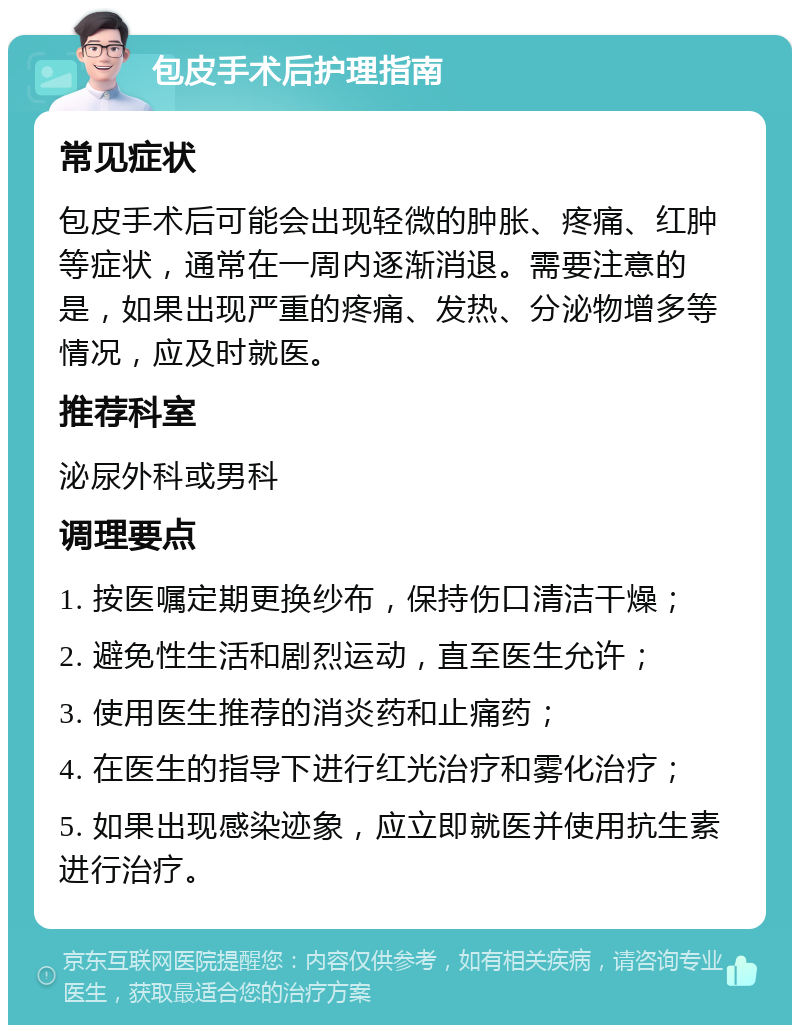 包皮手术后护理指南 常见症状 包皮手术后可能会出现轻微的肿胀、疼痛、红肿等症状，通常在一周内逐渐消退。需要注意的是，如果出现严重的疼痛、发热、分泌物增多等情况，应及时就医。 推荐科室 泌尿外科或男科 调理要点 1. 按医嘱定期更换纱布，保持伤口清洁干燥； 2. 避免性生活和剧烈运动，直至医生允许； 3. 使用医生推荐的消炎药和止痛药； 4. 在医生的指导下进行红光治疗和雾化治疗； 5. 如果出现感染迹象，应立即就医并使用抗生素进行治疗。