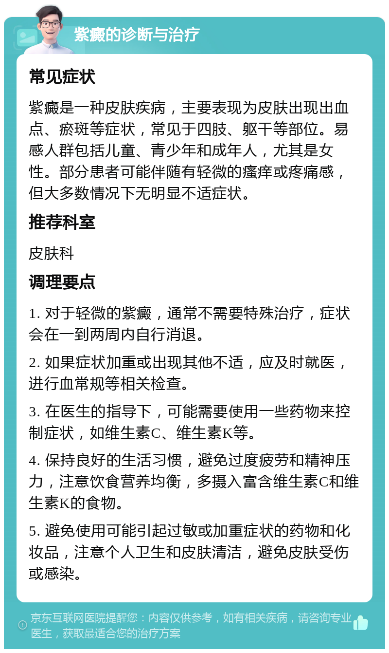 紫癜的诊断与治疗 常见症状 紫癜是一种皮肤疾病，主要表现为皮肤出现出血点、瘀斑等症状，常见于四肢、躯干等部位。易感人群包括儿童、青少年和成年人，尤其是女性。部分患者可能伴随有轻微的瘙痒或疼痛感，但大多数情况下无明显不适症状。 推荐科室 皮肤科 调理要点 1. 对于轻微的紫癜，通常不需要特殊治疗，症状会在一到两周内自行消退。 2. 如果症状加重或出现其他不适，应及时就医，进行血常规等相关检查。 3. 在医生的指导下，可能需要使用一些药物来控制症状，如维生素C、维生素K等。 4. 保持良好的生活习惯，避免过度疲劳和精神压力，注意饮食营养均衡，多摄入富含维生素C和维生素K的食物。 5. 避免使用可能引起过敏或加重症状的药物和化妆品，注意个人卫生和皮肤清洁，避免皮肤受伤或感染。