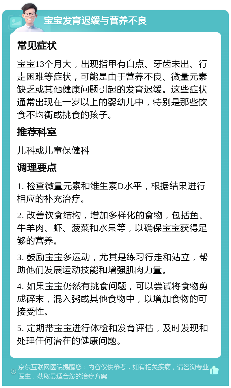 宝宝发育迟缓与营养不良 常见症状 宝宝13个月大，出现指甲有白点、牙齿未出、行走困难等症状，可能是由于营养不良、微量元素缺乏或其他健康问题引起的发育迟缓。这些症状通常出现在一岁以上的婴幼儿中，特别是那些饮食不均衡或挑食的孩子。 推荐科室 儿科或儿童保健科 调理要点 1. 检查微量元素和维生素D水平，根据结果进行相应的补充治疗。 2. 改善饮食结构，增加多样化的食物，包括鱼、牛羊肉、虾、菠菜和水果等，以确保宝宝获得足够的营养。 3. 鼓励宝宝多运动，尤其是练习行走和站立，帮助他们发展运动技能和增强肌肉力量。 4. 如果宝宝仍然有挑食问题，可以尝试将食物剪成碎末，混入粥或其他食物中，以增加食物的可接受性。 5. 定期带宝宝进行体检和发育评估，及时发现和处理任何潜在的健康问题。