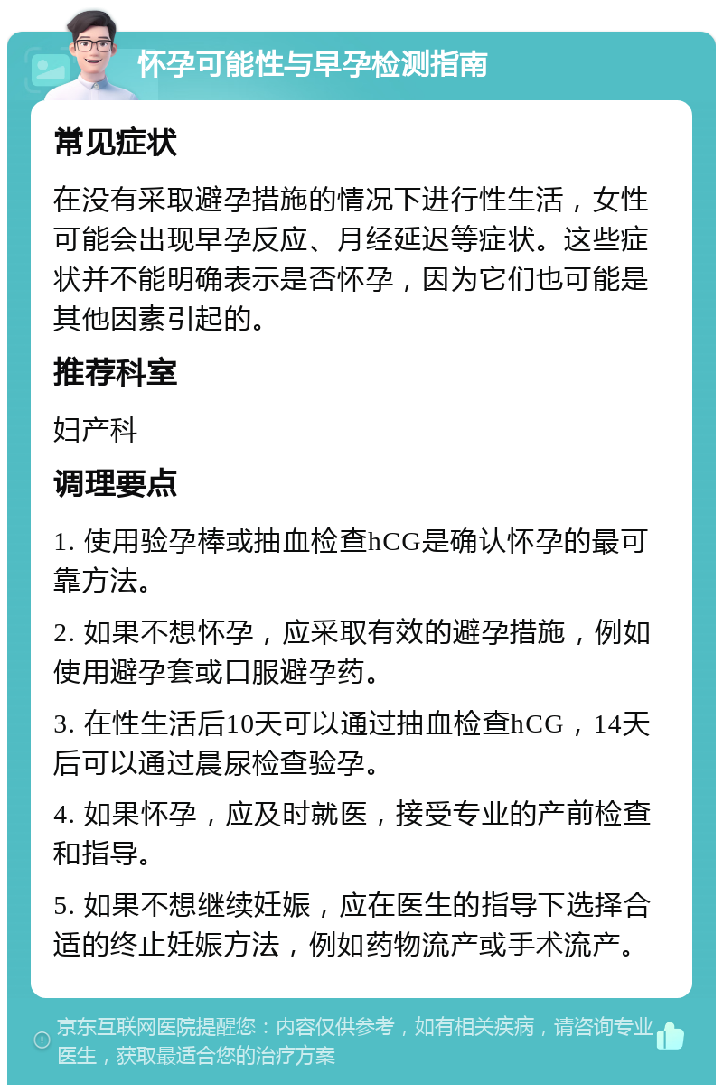 怀孕可能性与早孕检测指南 常见症状 在没有采取避孕措施的情况下进行性生活，女性可能会出现早孕反应、月经延迟等症状。这些症状并不能明确表示是否怀孕，因为它们也可能是其他因素引起的。 推荐科室 妇产科 调理要点 1. 使用验孕棒或抽血检查hCG是确认怀孕的最可靠方法。 2. 如果不想怀孕，应采取有效的避孕措施，例如使用避孕套或口服避孕药。 3. 在性生活后10天可以通过抽血检查hCG，14天后可以通过晨尿检查验孕。 4. 如果怀孕，应及时就医，接受专业的产前检查和指导。 5. 如果不想继续妊娠，应在医生的指导下选择合适的终止妊娠方法，例如药物流产或手术流产。