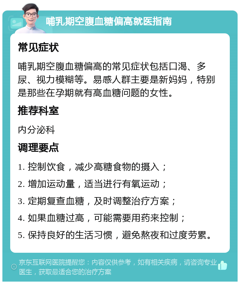 哺乳期空腹血糖偏高就医指南 常见症状 哺乳期空腹血糖偏高的常见症状包括口渴、多尿、视力模糊等。易感人群主要是新妈妈，特别是那些在孕期就有高血糖问题的女性。 推荐科室 内分泌科 调理要点 1. 控制饮食，减少高糖食物的摄入； 2. 增加运动量，适当进行有氧运动； 3. 定期复查血糖，及时调整治疗方案； 4. 如果血糖过高，可能需要用药来控制； 5. 保持良好的生活习惯，避免熬夜和过度劳累。